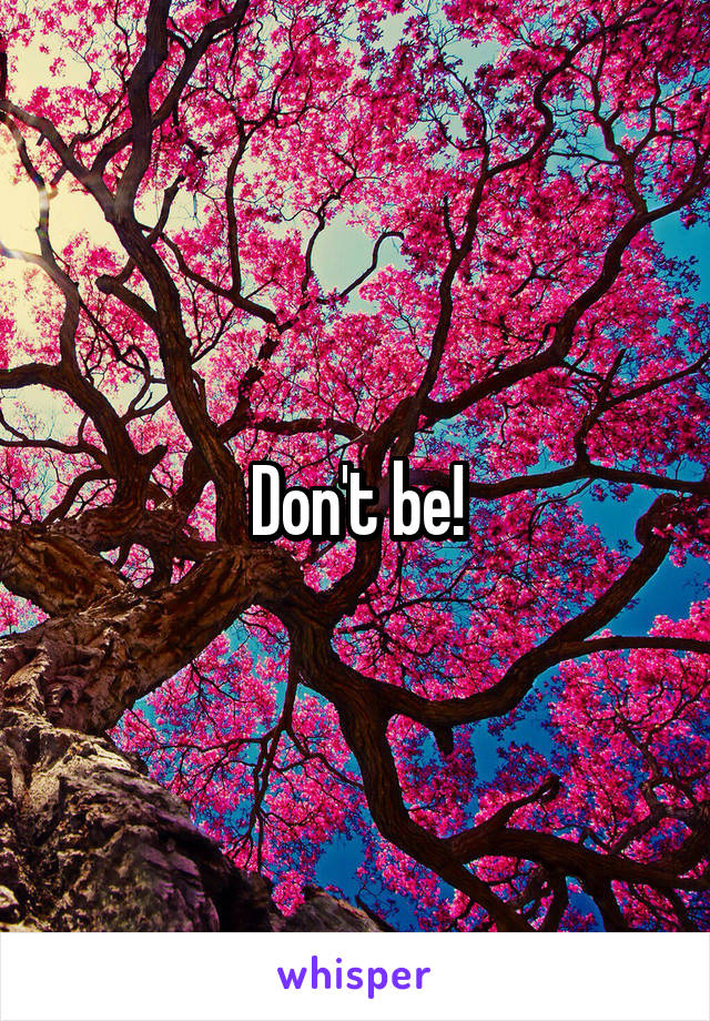 Don't be!