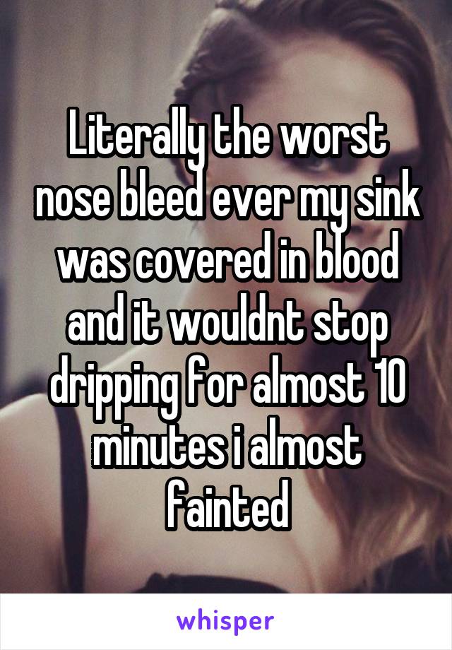 Literally the worst nose bleed ever my sink was covered in blood and it wouldnt stop dripping for almost 10 minutes i almost fainted