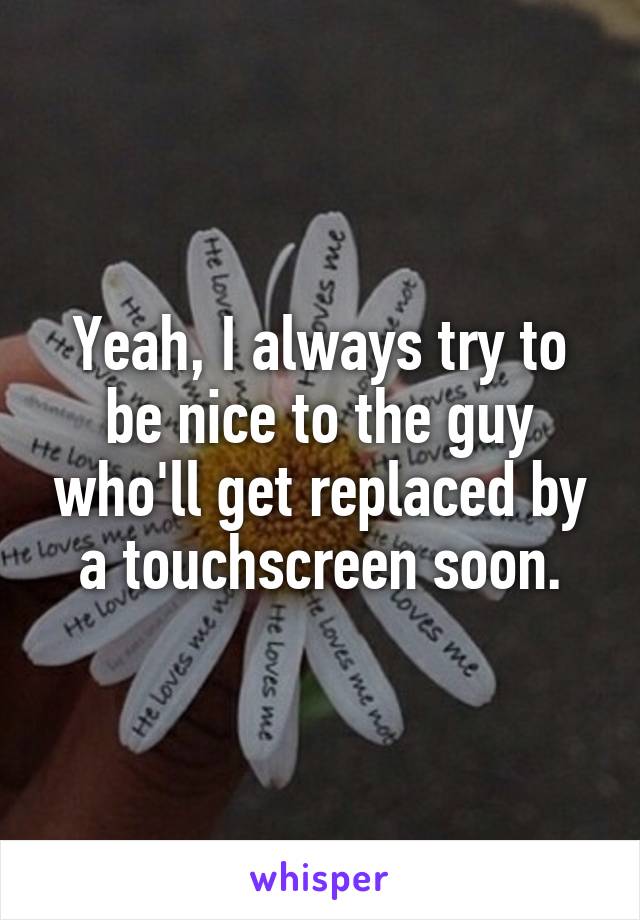 Yeah, I always try to be nice to the guy who'll get replaced by a touchscreen soon.
