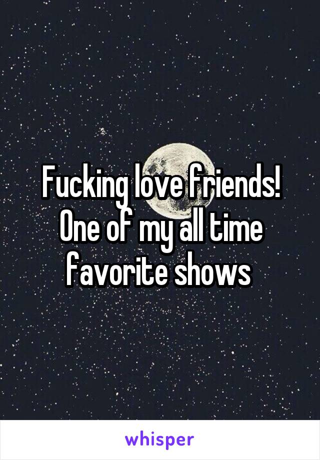 Fucking love friends! One of my all time favorite shows 