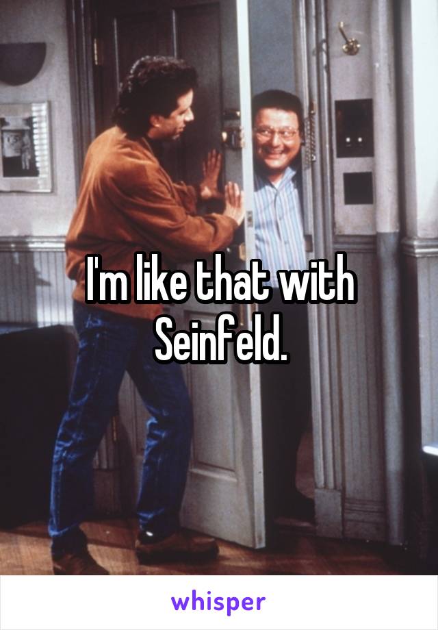 I'm like that with Seinfeld.