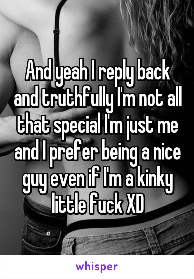 And yeah I reply back and truthfully I'm not all that special I'm just me and I prefer being a nice guy even if I'm a kinky little fuck XD