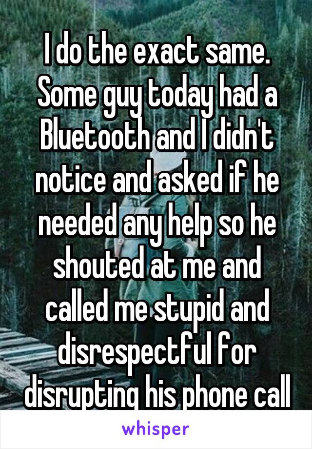 I do the exact same. Some guy today had a Bluetooth and I didn't notice and asked if he needed any help so he shouted at me and called me stupid and disrespectful for disrupting his phone call