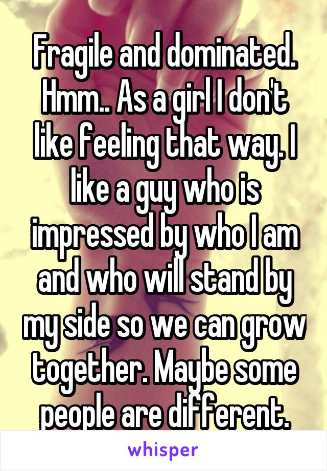 Fragile and dominated. Hmm.. As a girl I don't like feeling that way. I like a guy who is impressed by who I am and who will stand by my side so we can grow together. Maybe some people are different.