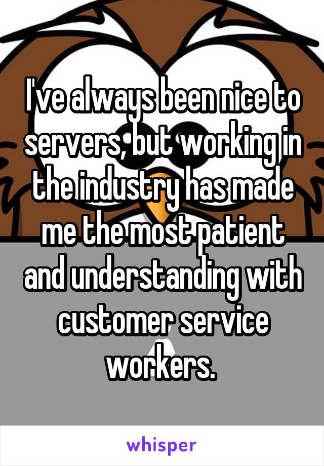 I've always been nice to servers, but working in the industry has made me the most patient and understanding with customer service workers. 