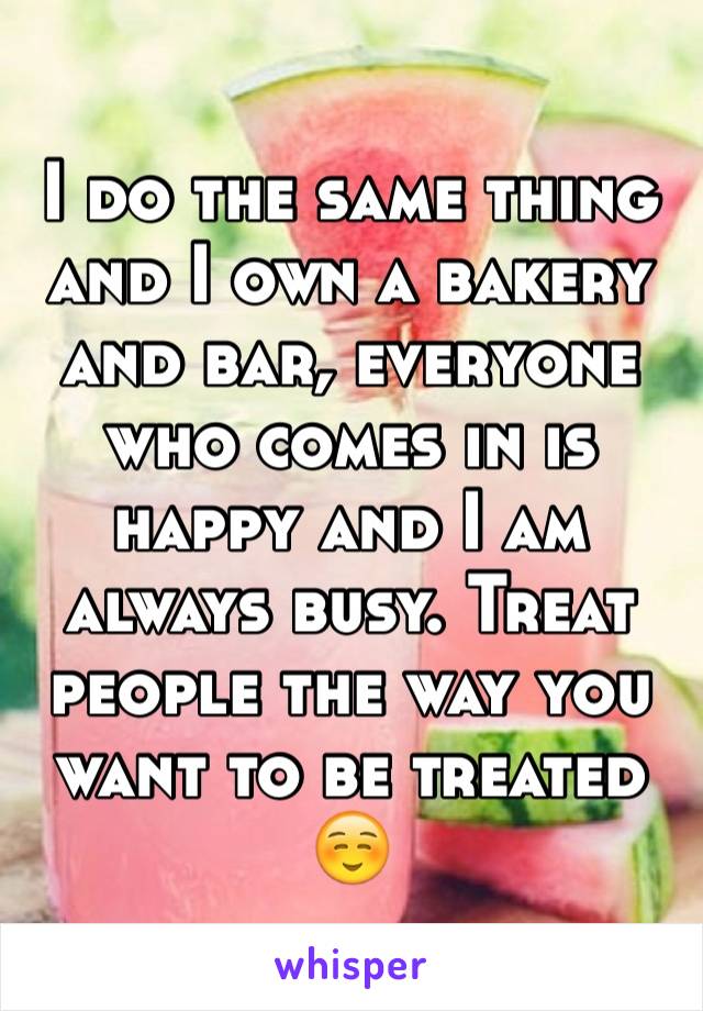 I do the same thing and I own a bakery and bar, everyone who comes in is happy and I am always busy. Treat people the way you want to be treated ☺️