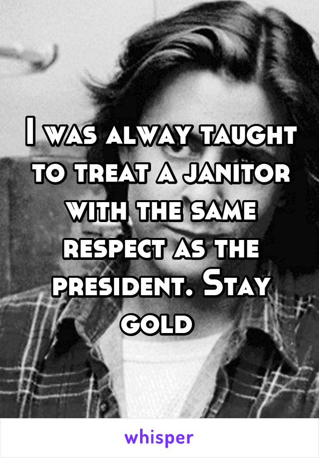 I was alway taught to treat a janitor with the same respect as the president. Stay gold 