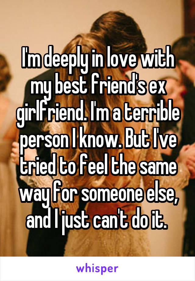 I'm deeply in love with my best friend's ex girlfriend. I'm a terrible person I know. But I've tried to feel the same way for someone else, and I just can't do it. 