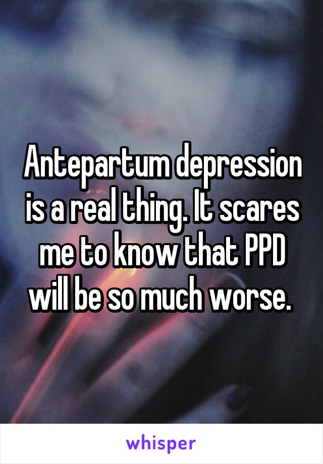 Antepartum depression is a real thing. It scares me to know that PPD will be so much worse. 