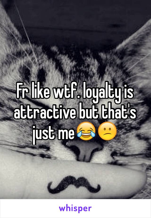 Fr like wtf. loyalty is attractive but that's just me😂😕