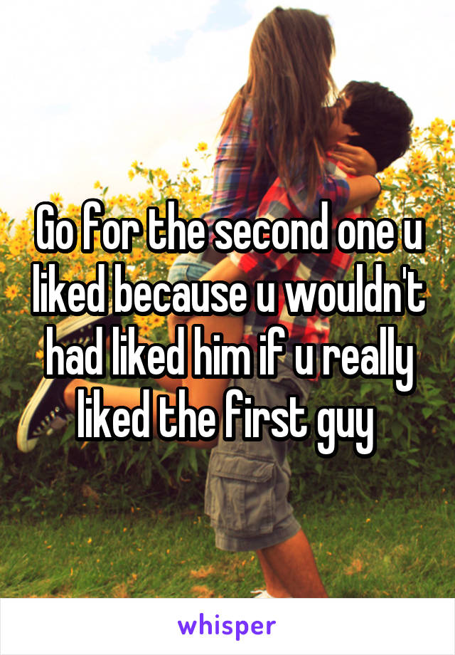 Go for the second one u liked because u wouldn't had liked him if u really liked the first guy 