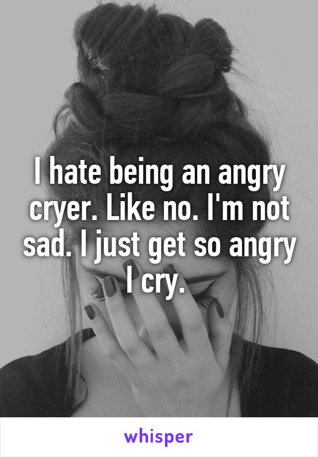 I hate being an angry cryer. Like no. I'm not sad. I just get so angry I cry. 