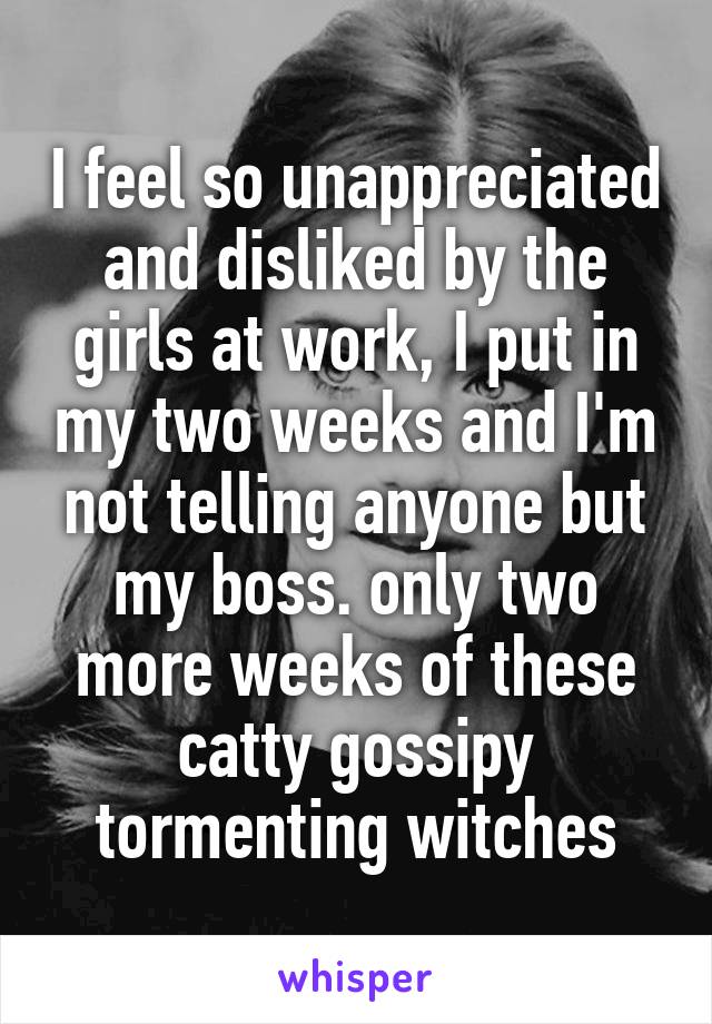 I feel so unappreciated and disliked by the girls at work, I put in my two weeks and I'm not telling anyone but my boss. only two more weeks of these catty gossipy tormenting witches