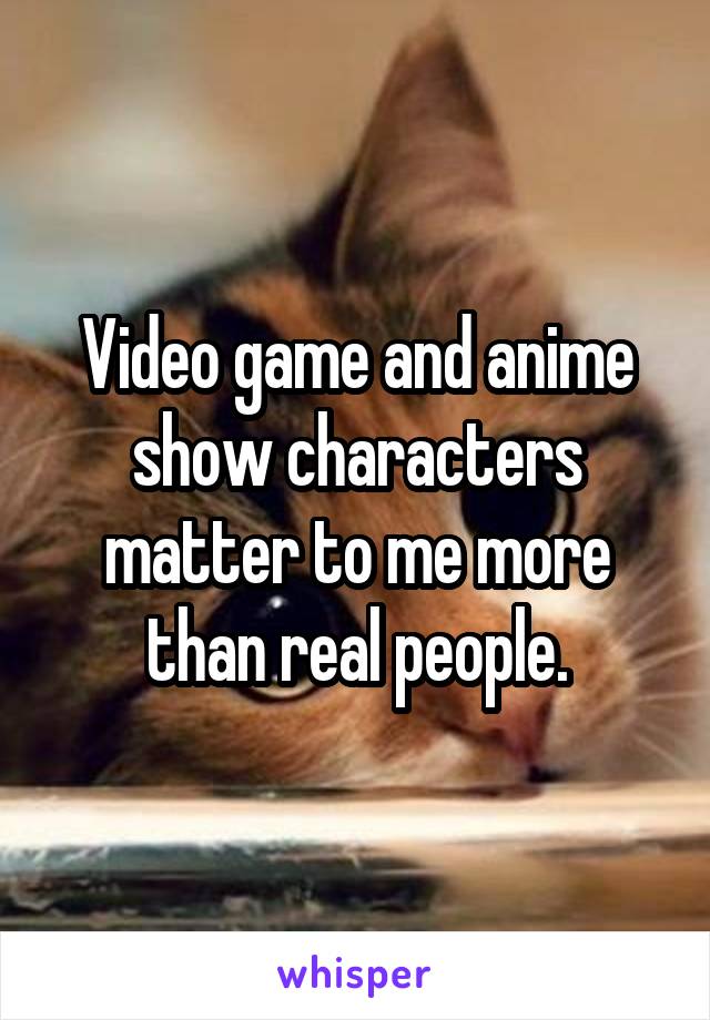 Video game and anime show characters matter to me more than real people.