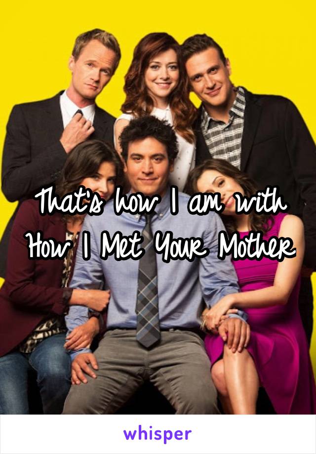 That's how I am with How I Met Your Mother