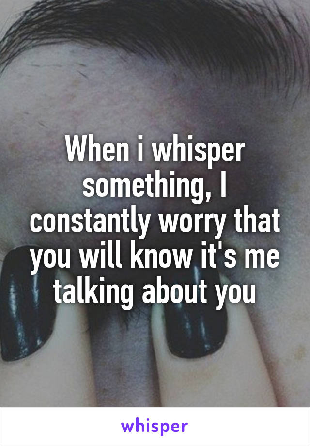 When i whisper something, I constantly worry that you will know it's me talking about you