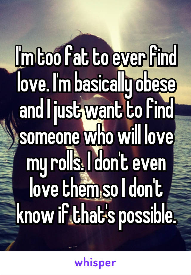 I'm too fat to ever find love. I'm basically obese and I just want to find someone who will love my rolls. I don't even love them so I don't know if that's possible.