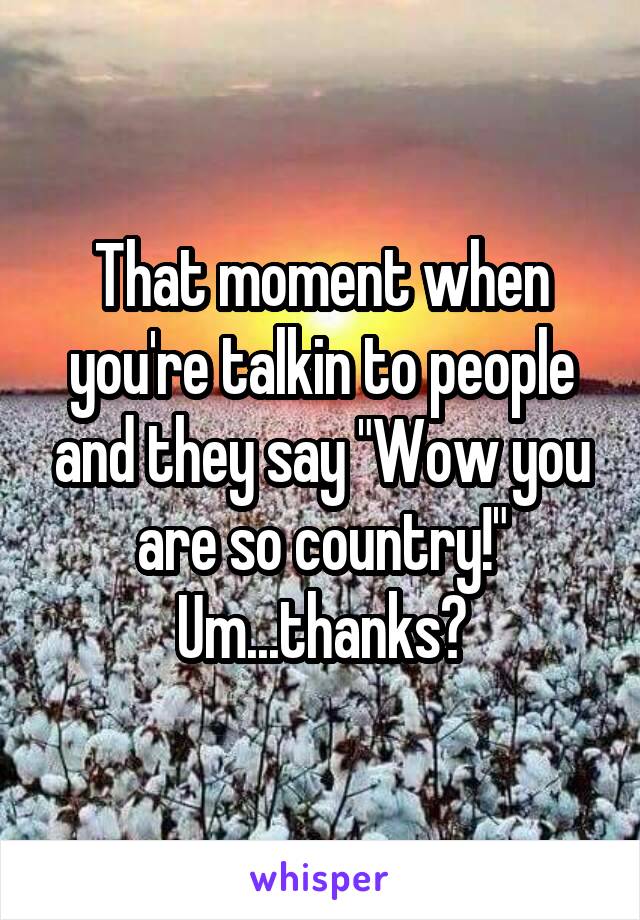 That moment when you're talkin to people and they say "Wow you are so country!" Um...thanks?