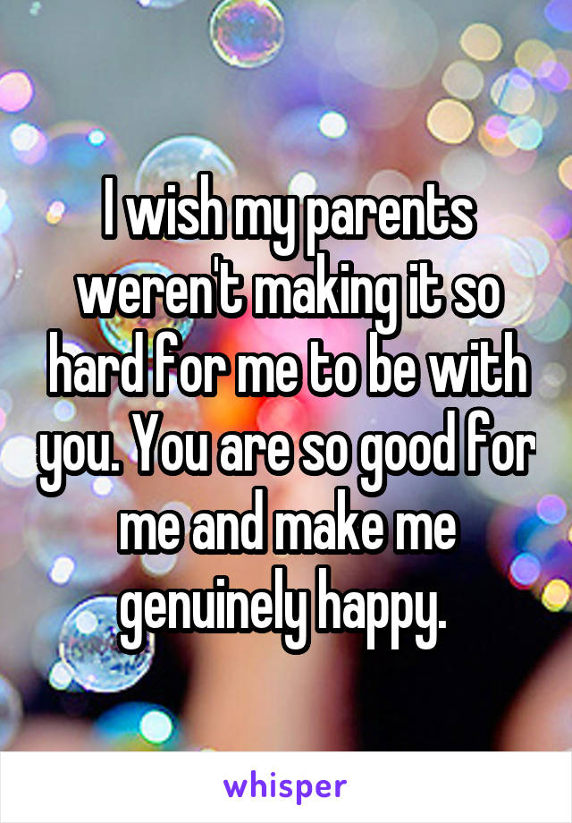 I wish my parents weren't making it so hard for me to be with you. You are so good for me and make me genuinely happy. 