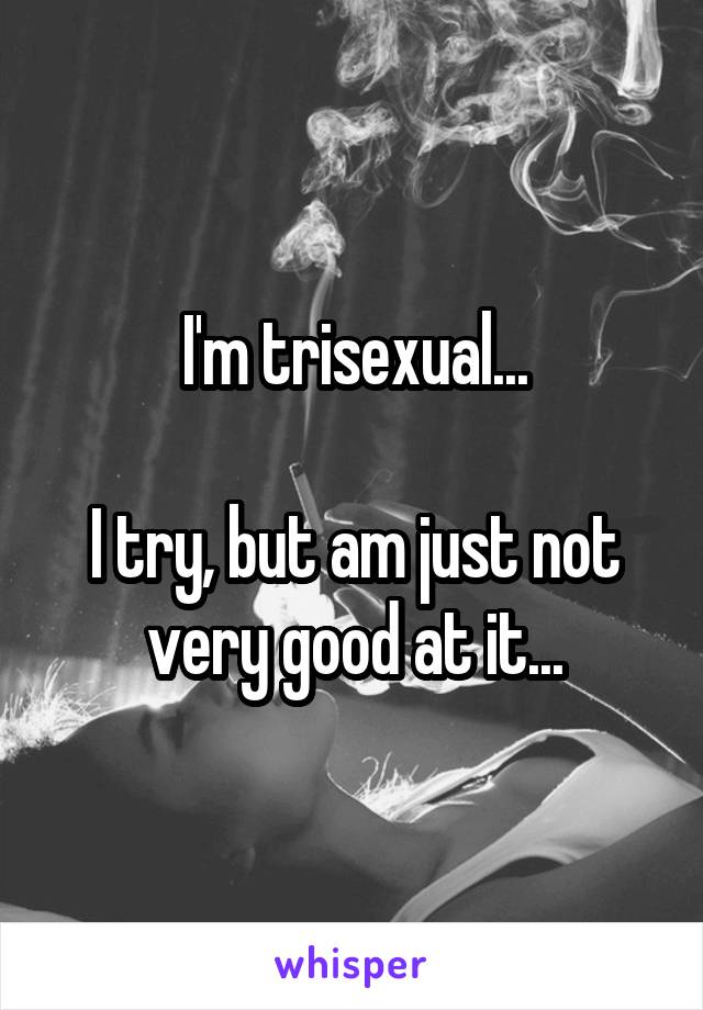 I'm trisexual...

I try, but am just not very good at it...