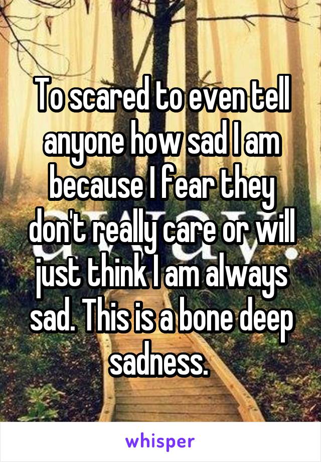 To scared to even tell anyone how sad I am because I fear they don't really care or will just think I am always sad. This is a bone deep sadness. 