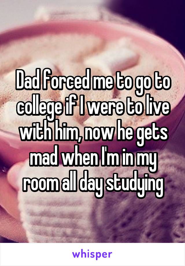 Dad forced me to go to college if I were to live with him, now he gets mad when I'm in my room all day studying