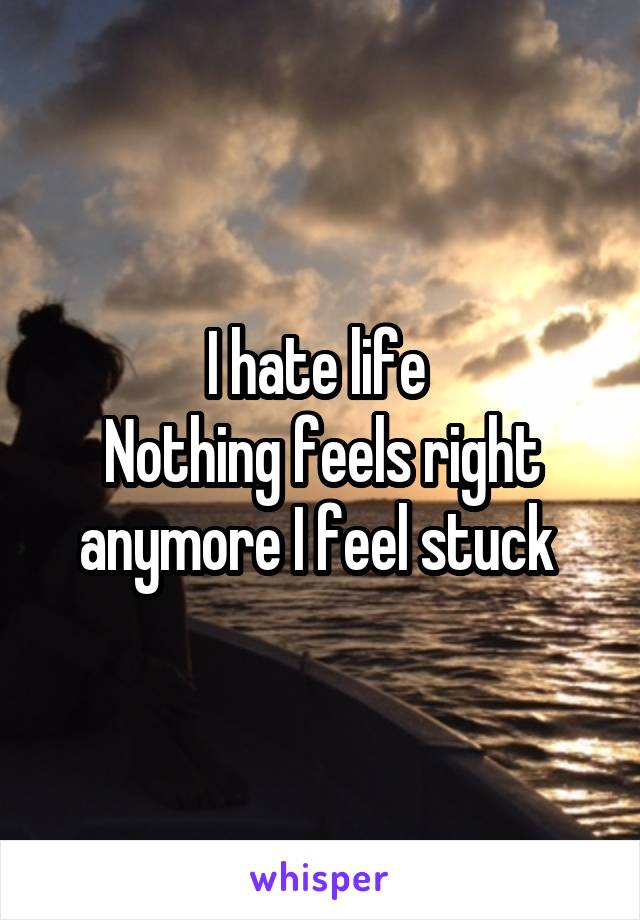 I hate life 
Nothing feels right anymore I feel stuck 