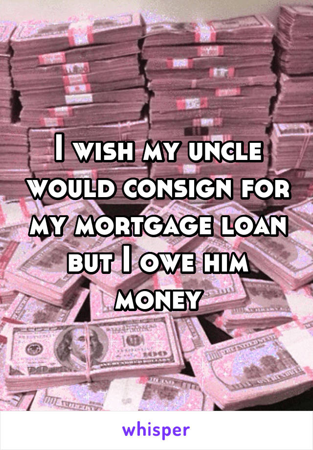 I wish my uncle would consign for my mortgage loan but I owe him money