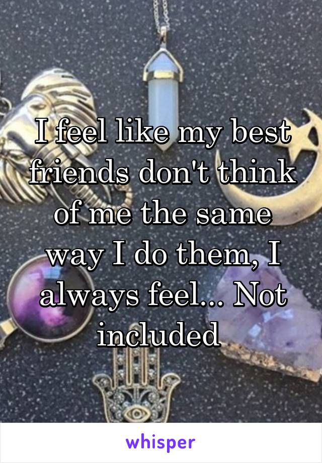 I feel like my best friends don't think of me the same way I do them, I always feel... Not included 