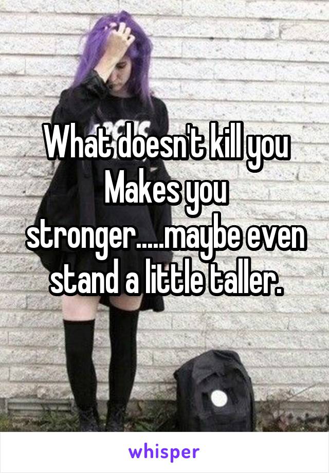 What doesn't kill you
Makes you stronger.....maybe even stand a little taller.
