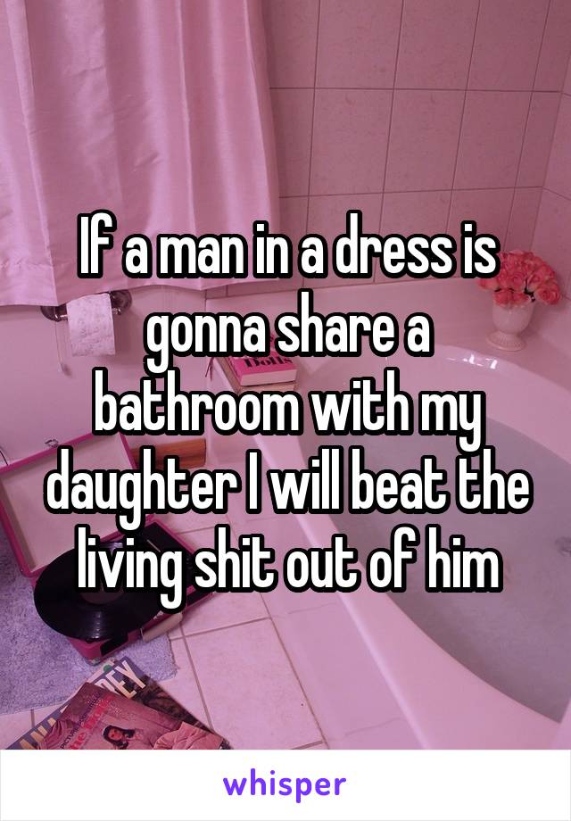 If a man in a dress is gonna share a bathroom with my daughter I will beat the living shit out of him