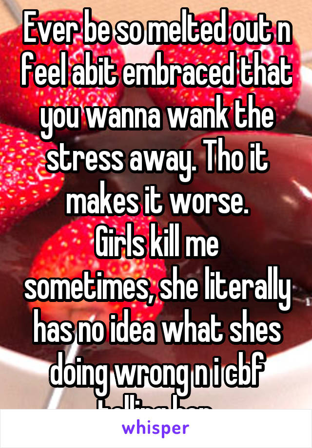 Ever be so melted out n feel abit embraced that you wanna wank the stress away. Tho it makes it worse.
Girls kill me sometimes, she literally has no idea what shes doing wrong n i cbf telling her.