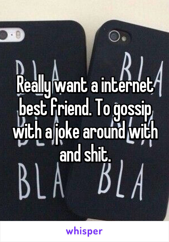 Really want a internet best friend. To gossip with a joke around with and shit.