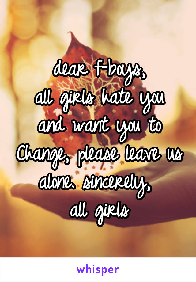 dear f-boys,
all girls hate you and want you to Change, please leave us alone. sincerely, 
all girls