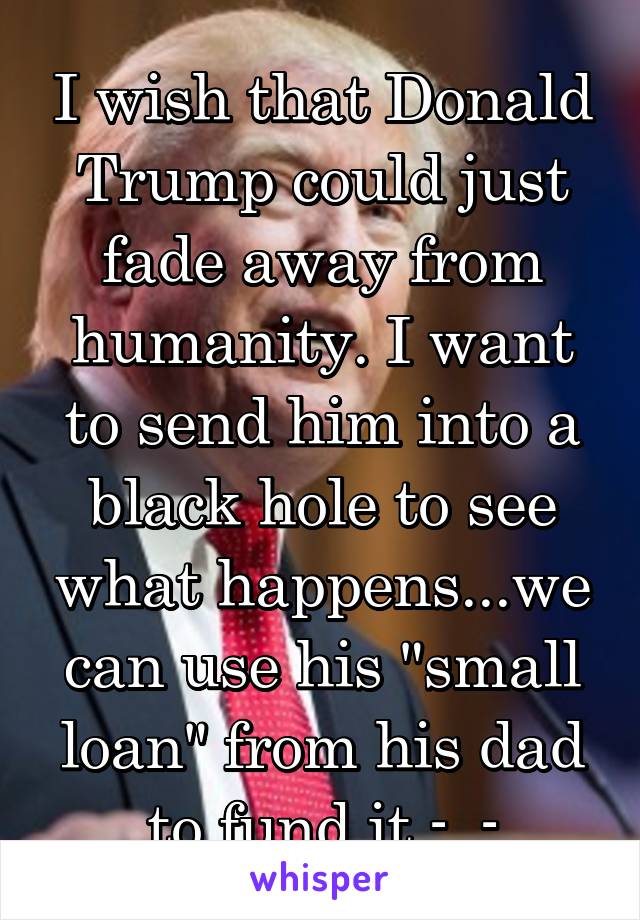 I wish that Donald Trump could just fade away from humanity. I want to send him into a black hole to see what happens...we can use his "small loan" from his dad to fund it -_-