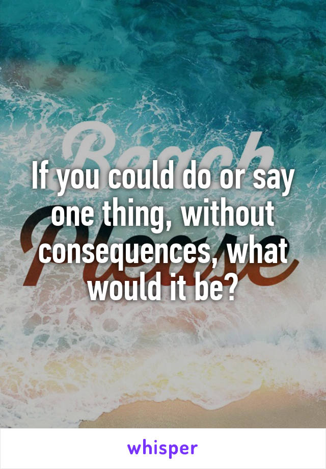 If you could do or say one thing, without consequences, what would it be?