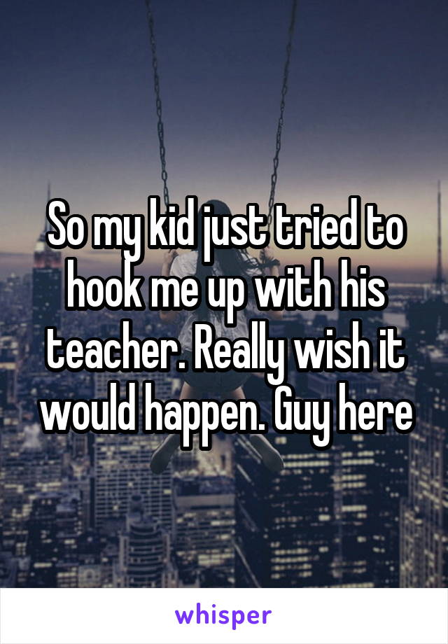 So my kid just tried to hook me up with his teacher. Really wish it would happen. Guy here