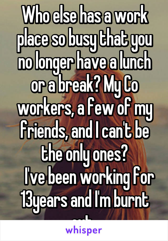 Who else has a work place so busy that you no longer have a lunch or a break? My Co workers, a few of my friends, and I can't be the only ones?
   I've been working for 13years and I'm burnt out. 