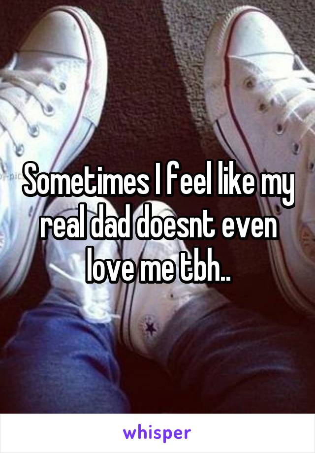 Sometimes I feel like my real dad doesnt even love me tbh..