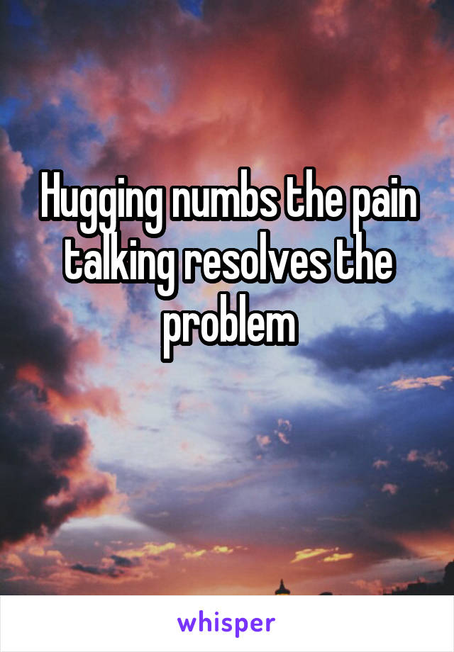 Hugging numbs the pain talking resolves the problem

