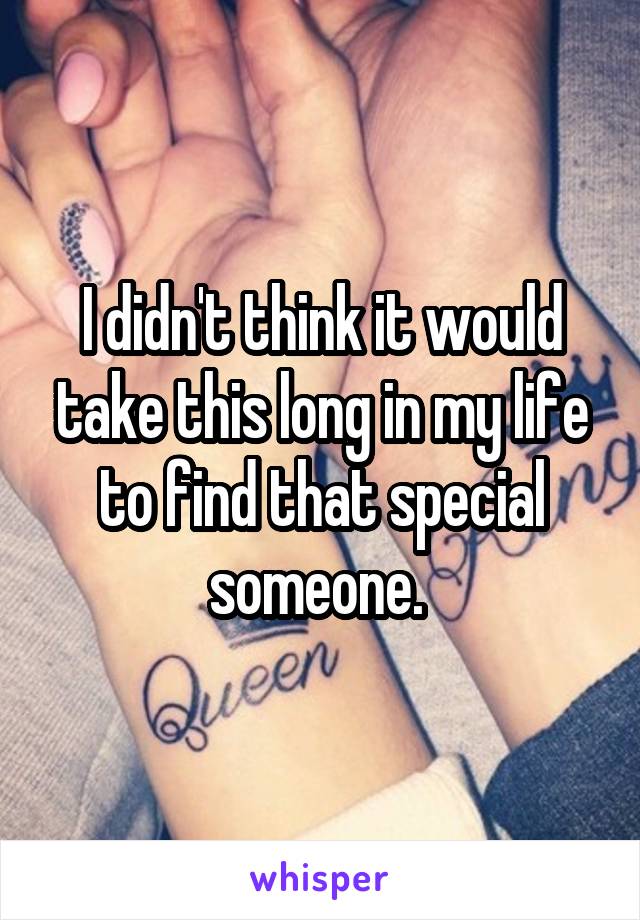 I didn't think it would take this long in my life to find that special someone. 