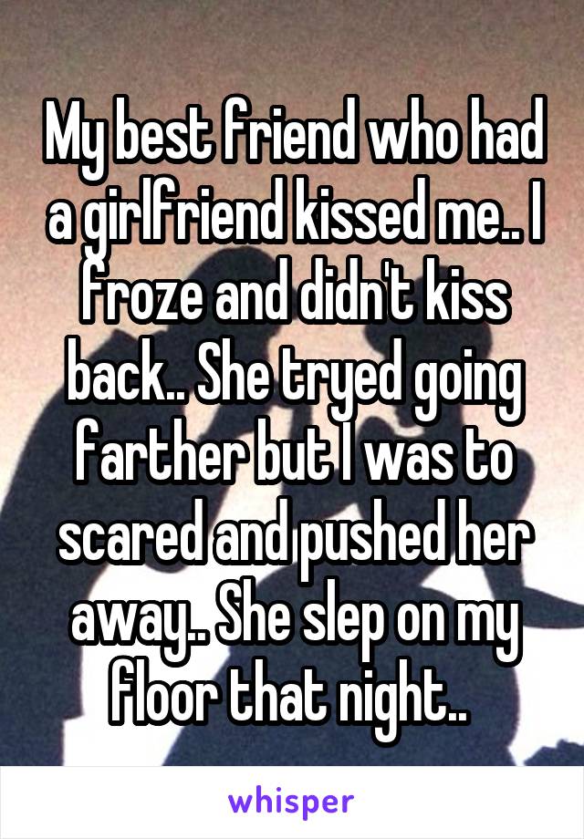 My best friend who had a girlfriend kissed me.. I froze and didn't kiss back.. She tryed going farther but I was to scared and pushed her away.. She slep on my floor that night.. 