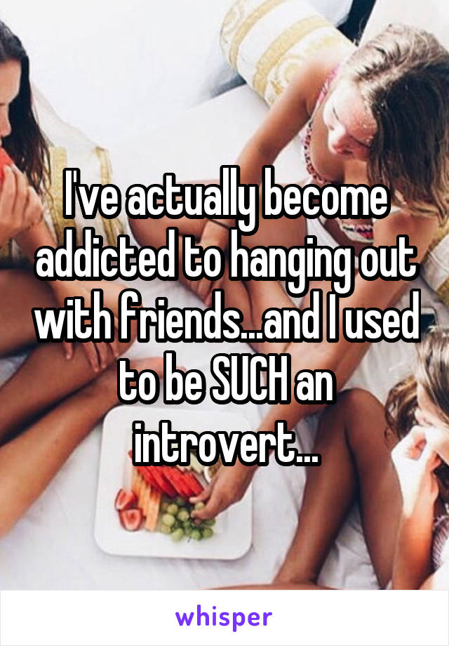 I've actually become addicted to hanging out with friends...and I used to be SUCH an introvert...