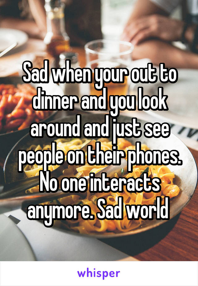 Sad when your out to dinner and you look around and just see people on their phones. No one interacts anymore. Sad world 