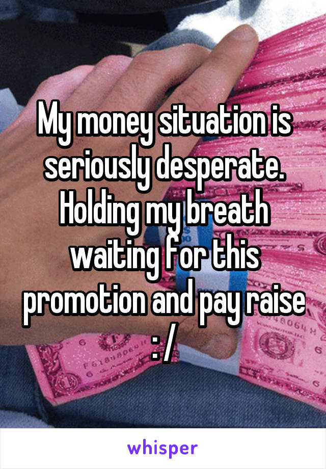 My money situation is seriously desperate. Holding my breath waiting for this promotion and pay raise : /