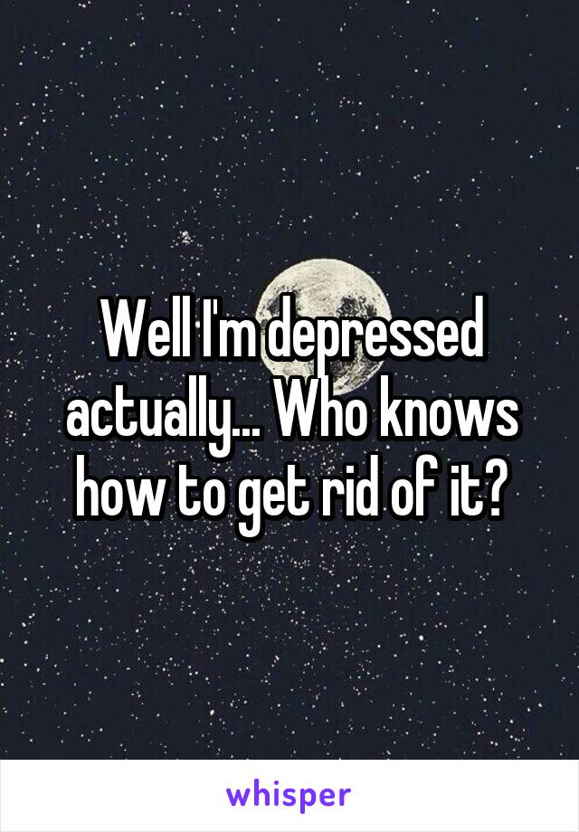 Well I'm depressed actually... Who knows how to get rid of it?