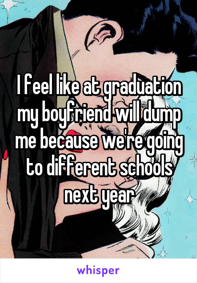 I feel like at graduation my boyfriend will dump me because we're going to different schools next year