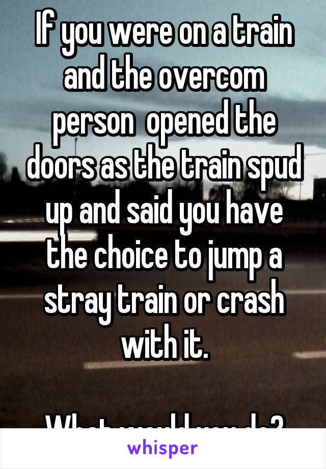 If you were on a train and the overcom person  opened the doors as the train spud up and said you have the choice to jump a stray train or crash with it.

What would you do?