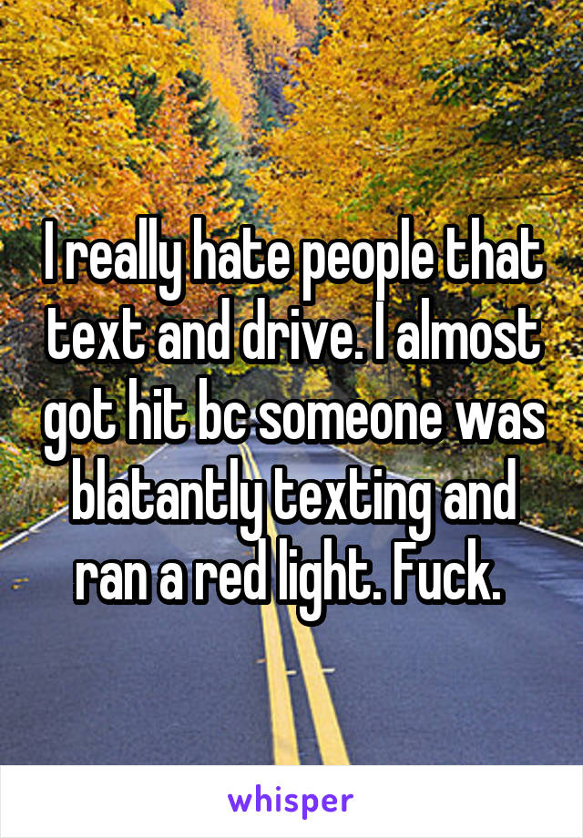 I really hate people that text and drive. I almost got hit bc someone was blatantly texting and ran a red light. Fuck. 