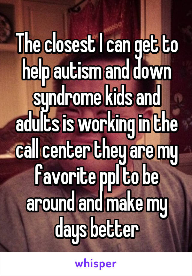 The closest I can get to help autism and down syndrome kids and adults is working in the call center they are my favorite ppl to be around and make my days better